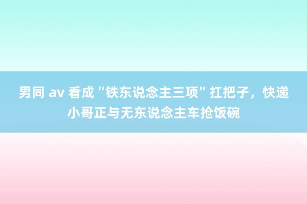 男同 av 看成“铁东说念主三项”扛把子，快递小哥正与无东说念主车抢饭碗