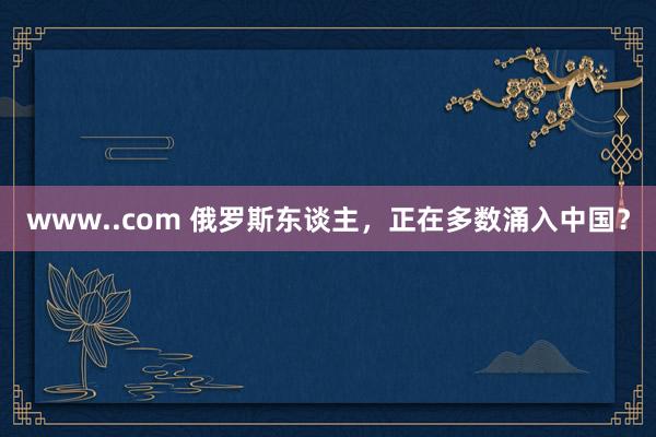 www..com 俄罗斯东谈主，正在多数涌入中国？