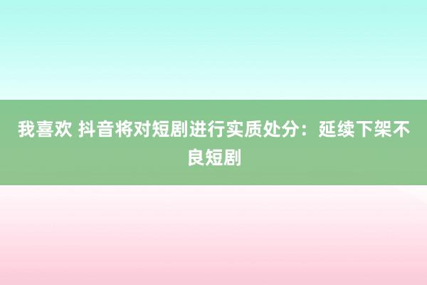 我喜欢 抖音将对短剧进行实质处分：延续下架不良短剧