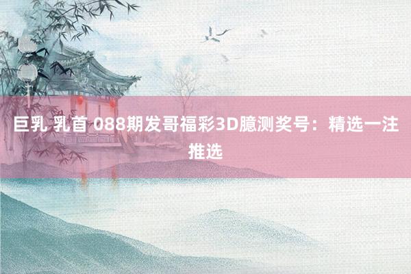 巨乳 乳首 088期发哥福彩3D臆测奖号：精选一注推选